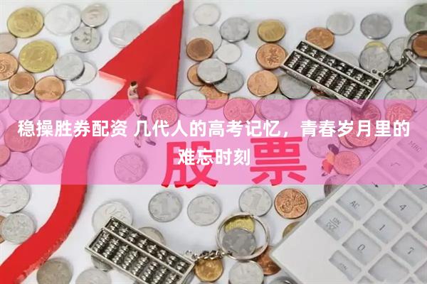 稳操胜券配资 几代人的高考记忆,青春岁月里的难忘时刻