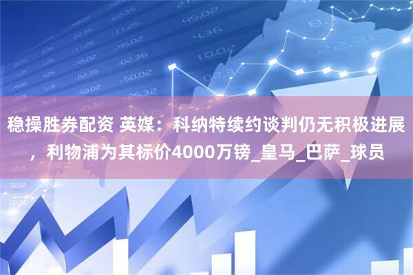 稳操胜券配资 英媒：科纳特续约谈判仍无积极进展，利物浦为其标价4000万镑_皇马_巴萨_球员