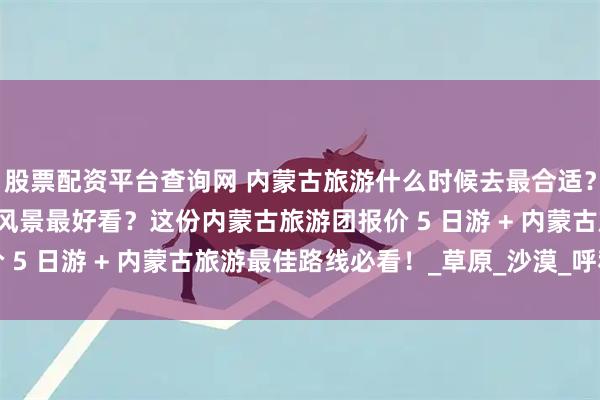 股票配资平台查询网 内蒙古旅游什么时候去最合适？跟团游 5 天四晚几月风景最好看？这份内蒙古旅游团报价 5 日游 + 内蒙古旅游最佳路线必看！_草原_沙漠_呼和浩特