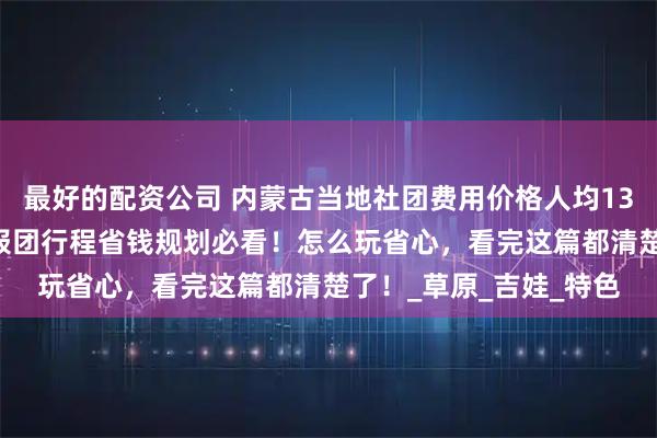最好的配资公司 内蒙古当地社团费用价格人均1300够吗，内蒙古五天报团行程省钱规划必看！怎么玩省心，看完这篇都清楚了！_草原_吉娃_特色