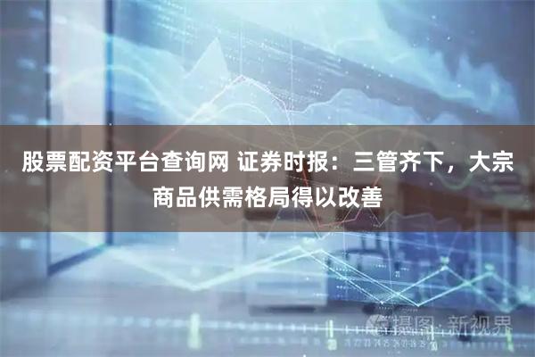 股票配资平台查询网 证券时报：三管齐下，大宗商品供需格局得以改善
