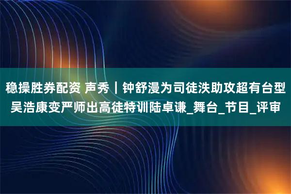 稳操胜券配资 声秀｜钟舒漫为司徒泆助攻超有台型吴浩康变严师出高徒特训陆卓谦_舞台_节目_评审