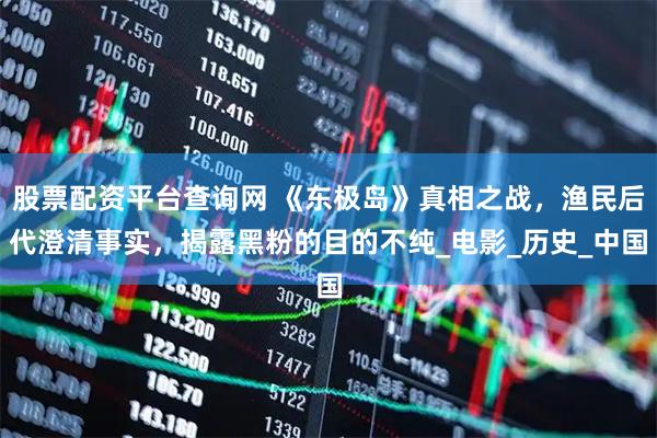 股票配资平台查询网 《东极岛》真相之战，渔民后代澄清事实，揭露黑粉的目的不纯_电影_历史_中国