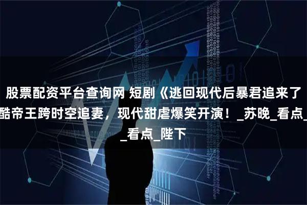 股票配资平台查询网 短剧《逃回现代后暴君追来了》冷酷帝王跨时空追妻，现代甜虐爆笑开演！_苏晚_看点_陛下