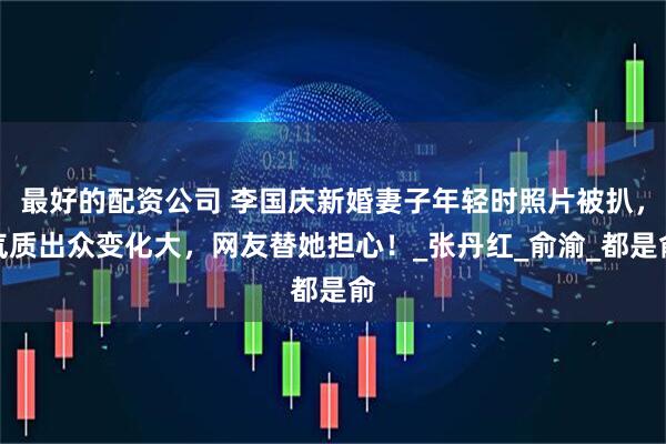 最好的配资公司 李国庆新婚妻子年轻时照片被扒，气质出众变化大，网友替她担心！_张丹红_俞渝_都是俞