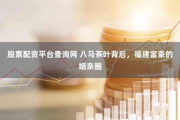 股票配资平台查询网 八马茶叶背后，福建富豪的姻亲圈