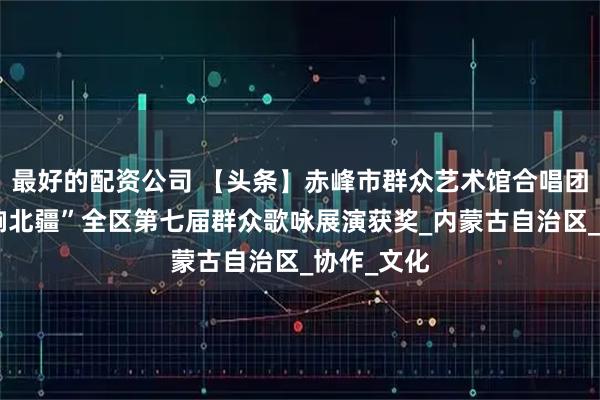最好的配资公司 【头条】赤峰市群众艺术馆合唱团参加“唱响北疆”全区第七届群众歌咏展演获奖_内蒙古自治区_协作_文化