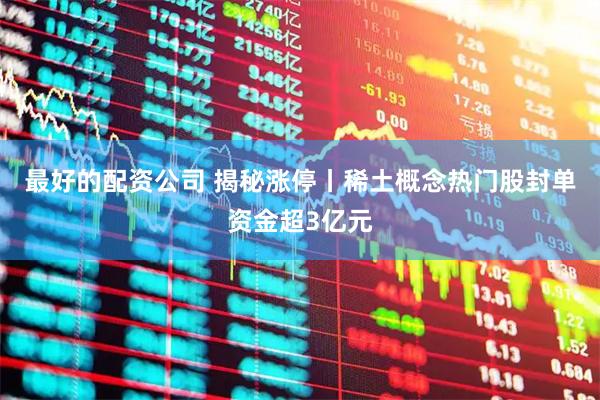 最好的配资公司 揭秘涨停丨稀土概念热门股封单资金超3亿元