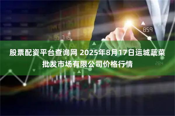 股票配资平台查询网 2025年8月17日运城蔬菜批发市场有限公司价格行情