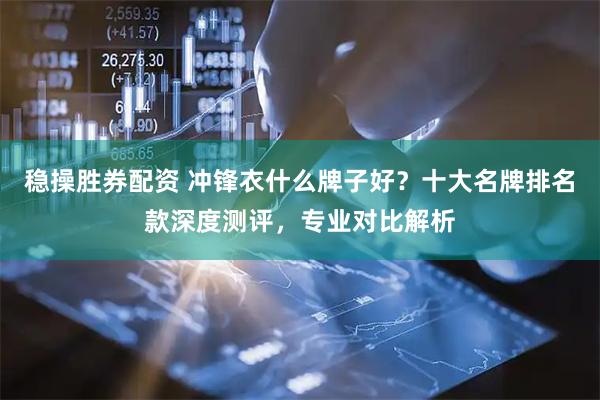 稳操胜券配资 冲锋衣什么牌子好？十大名牌排名款深度测评，专业对比解析