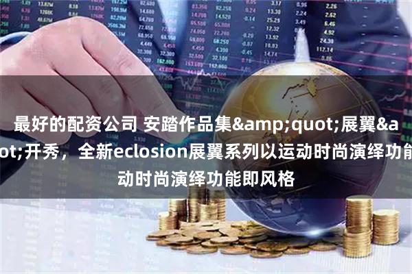 最好的配资公司 安踏作品集&quot;展翼&quot;开秀，全新eclosion展翼系列以运动时尚演绎功能即风格