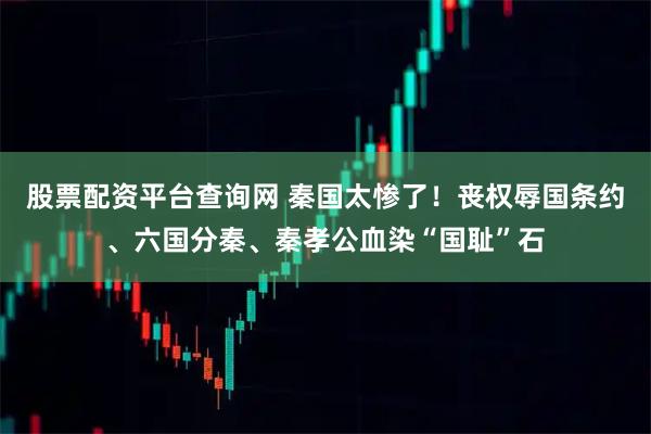 股票配资平台查询网 秦国太惨了！丧权辱国条约、六国分秦、秦孝公血染“国耻”石