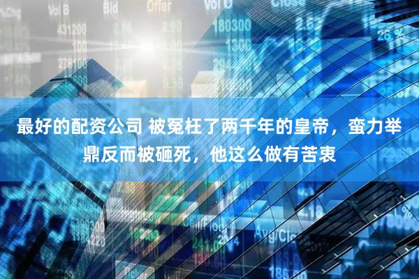 最好的配资公司 被冤枉了两千年的皇帝，蛮力举鼎反而被砸死，他这么做有苦衷