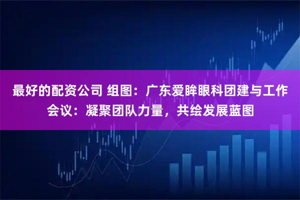 最好的配资公司 组图：广东爱眸眼科团建与工作会议：凝聚团队力量，共绘发展蓝图