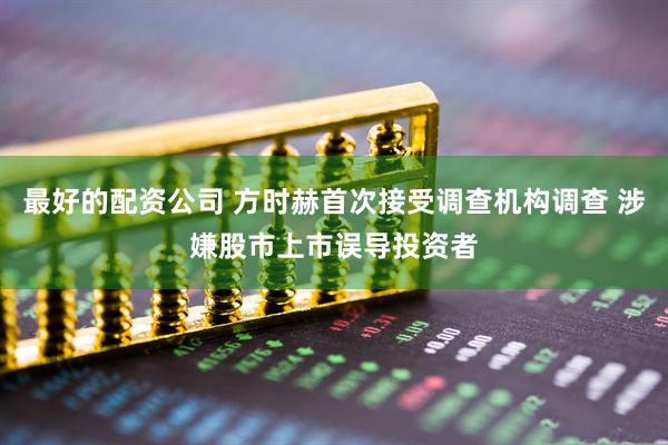 最好的配资公司 方时赫首次接受调查机构调查 涉嫌股市上市误导投资者