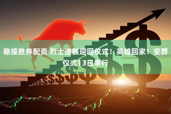 稳操胜券配资 烈士遗骸迎回仪式！英雄回家！安葬仪式13日举行