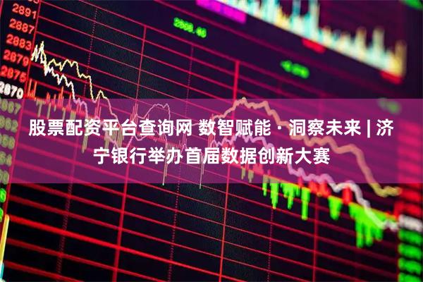 股票配资平台查询网 数智赋能 · 洞察未来 | 济宁银行举办首届数据创新大赛