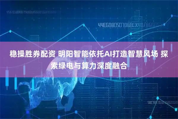 稳操胜券配资 明阳智能依托AI打造智慧风场 探索绿电与算力深度融合