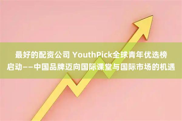 最好的配资公司 YouthPick全球青年优选榜启动——中国品牌迈向国际课堂与国际市场的机遇