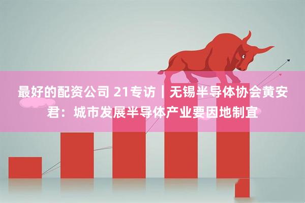 最好的配资公司 21专访｜无锡半导体协会黄安君：城市发展半导体产业要因地制宜