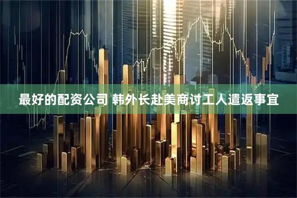 最好的配资公司 韩外长赴美商讨工人遣返事宜