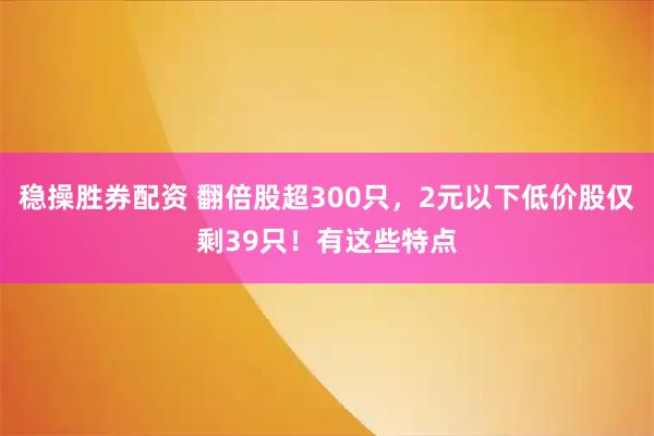 稳操胜券配资 翻倍股超300只，2元以下低价股仅剩39只！有这些特点