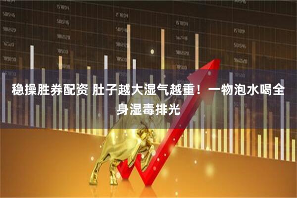 稳操胜券配资 肚子越大湿气越重！一物泡水喝全身湿毒排光