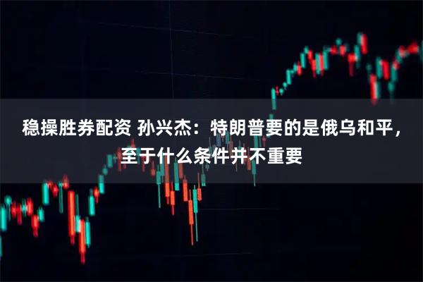 稳操胜券配资 孙兴杰:特朗普要的是俄乌和平,至于什么条件并不重要